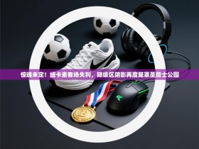 惊魂未定！纽卡素客场失利，降级区阴影再度笼罩圣詹士公园