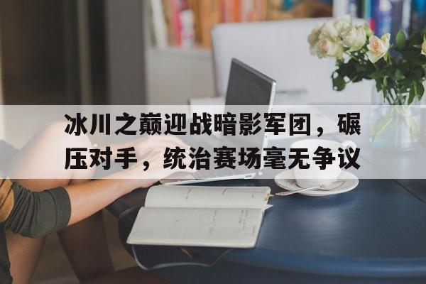 开云体育-关于冰川之巅迎战暗影军团，碾压对手，统治赛场毫无争议的信息