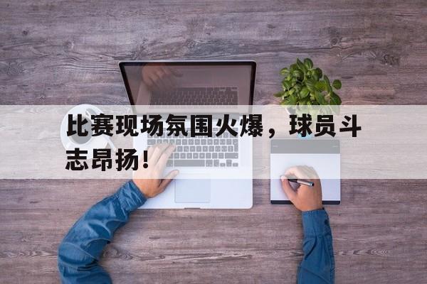 包含比赛现场氛围火爆，球员斗志昂扬！的词条